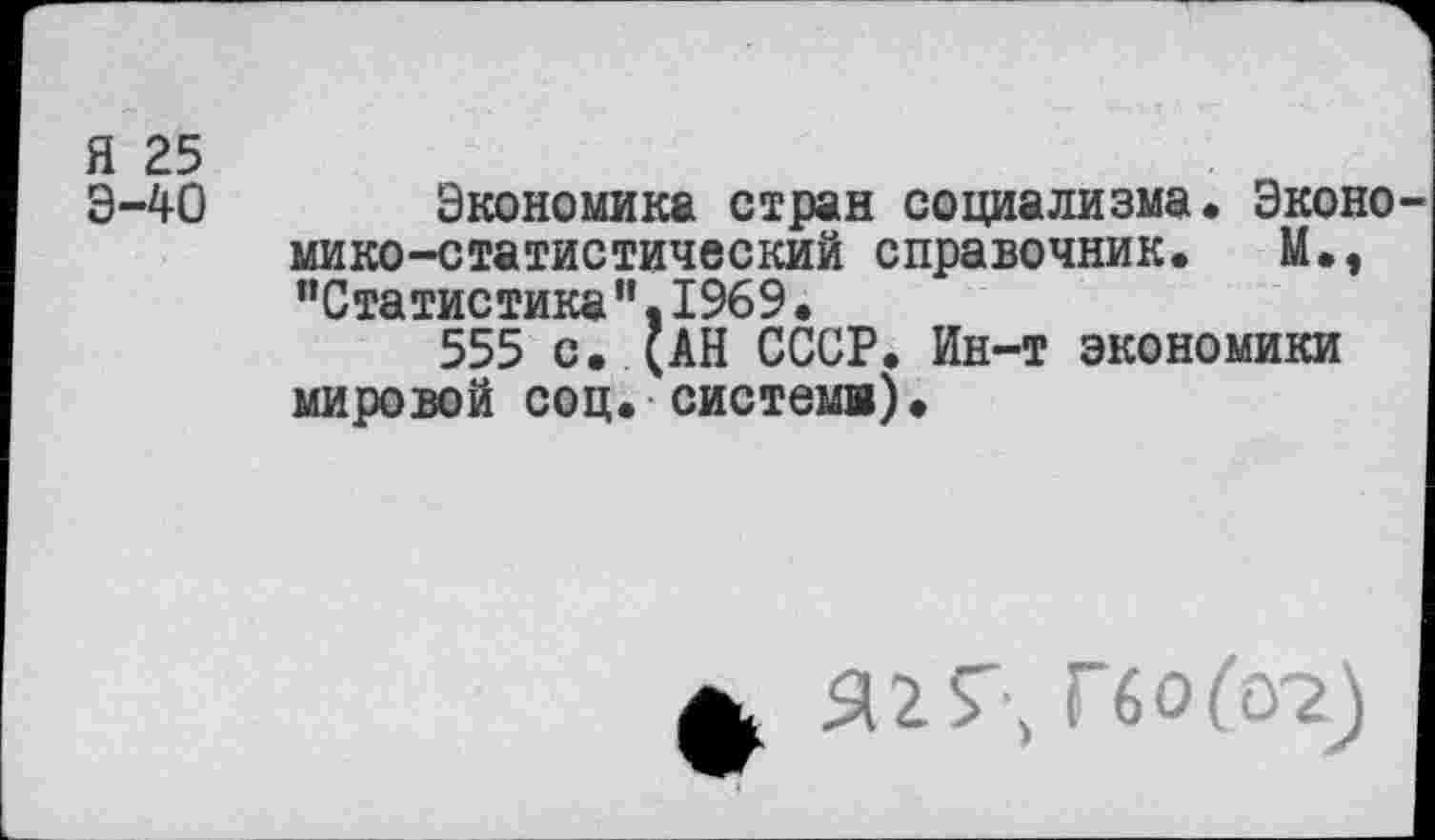 ﻿Я 25
Э-40 Экономика стран социализма. Экономико-статистический справочник. М., "Статистика".1969•
555 с. (АН СССР. Ин-т экономики мировой соц. система).